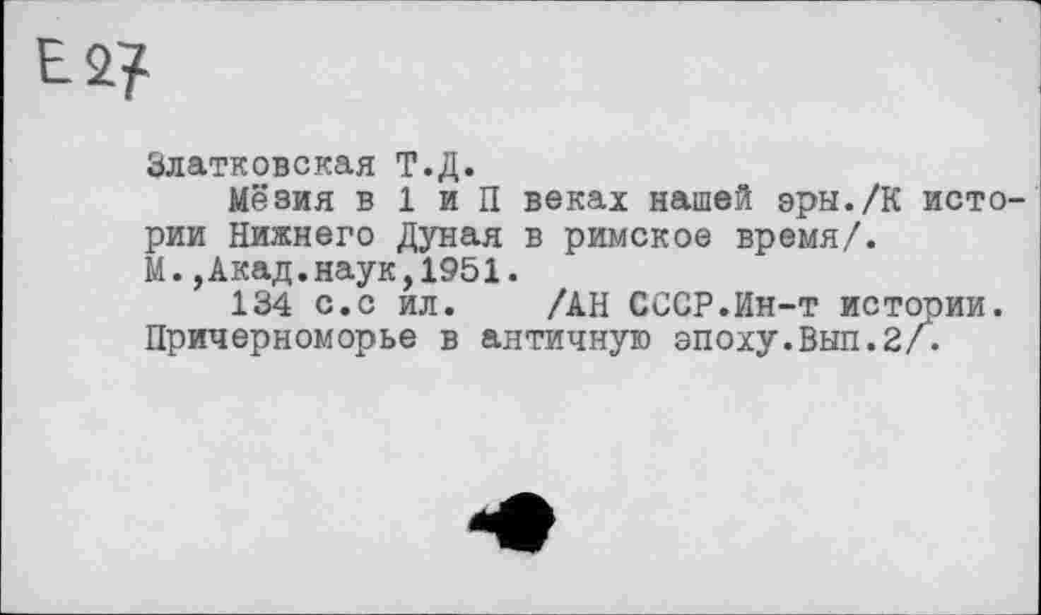 ﻿Е2?
Златковская Т.Д.
Мёзия в 1 и П веках нашей эры./К истории Нижнего Дуная в римское время/.
М.,Акад.наук,1951.
134 с.с ил. /АН СССР.Ин-т истории.
Причерноморье в античную эпоху.Вып.2/.